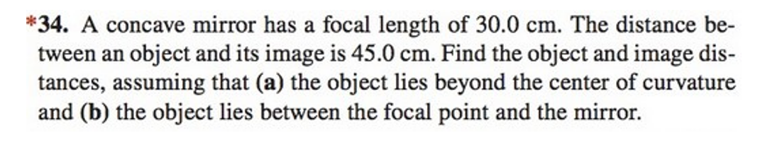 *34. A concave mirror has a focal length of 30.0 cm. The distance be-
tween an object and its image is 45.0 cm. Find the object and image dis-
tances, assuming that (a) the object lies beyond the center of curvature
and (b) the object lies between the focal point and the mirror.