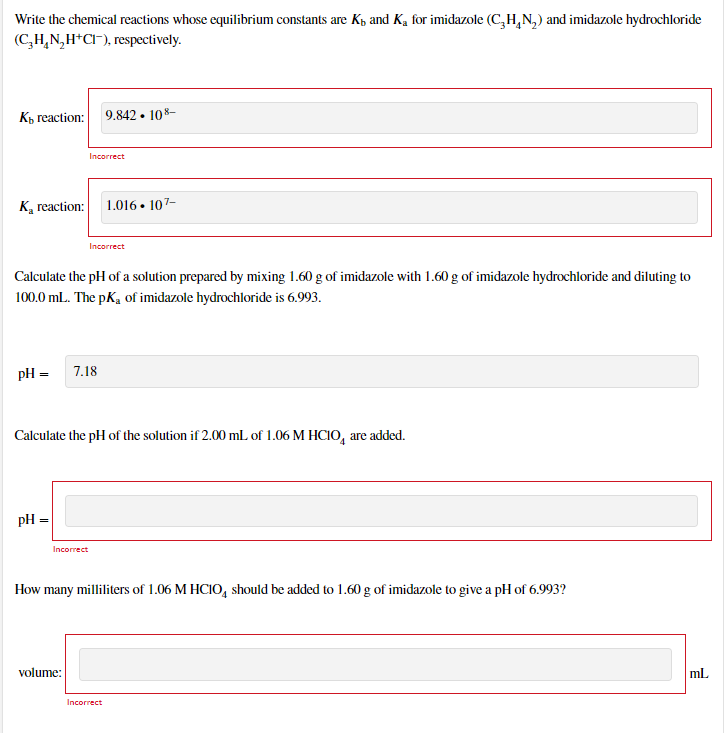 Write the chemical reactions whose equilibrium constants are Kp and Ką for imidazole (C,H,N,) and imidazole hydrochloride
(C,H,N,H*CI), respectively.
Кк геaction:
9.842 • 108-
Incorrect
K, reaction:
1.016 • 107-
Incorrect
Calculate the pH of a solution prepared by mixing 1.60 g of imidazole with 1.60 g of imidazole hydrochloride and diluting to
100.0 mL. The pK, of imidazole hydrochloride is 6.993.
pH =
7.18
Calculate the pH of the solution if 2.00 mL of 1.06 M HCIO, are added.
pH =
Incorrect
How many milliliters of 1.06 M HCIO, should be added to 1.60 g of imidazole to give a pH of 6.993?
volume:
ml.
Incorrect
