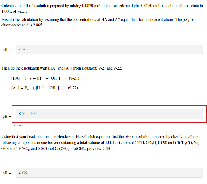 Calculate the pH of a solution prepared by mixing 0.0870 mol of chloroacetic acid plus 0.0250 mol of sodium chloroacetate in
1.00 L of water.
First do the calculation by assuming that the concentrations of HA and A- equal their formal concentrations. The pK, of
chloroacetic acid is 2.865.
pH =
2.323
Then do the calculation with [HA] and [A-] from Equations 9-21 and 9-22.
[HA] = FHA – [H*]+ [OH¯]
(9-21)
[A] = FA- + [H*] – [OH-]
(9-22)
8.54 x103
pH =
Incorrect
Using first your head, and then the Henderson-Hasselbalch equation, find the pH of a solution prepared by dissolving all the
following compounds in one beaker containing a total volume of 1.00 L: 0.250 mol CICH,CO,H, 0.090 mol CICH,CO, Na,
0.080 mol HNO,, and 0.080 mol Ca(OH),. Ca(OH), provides 2 OH-.
pH =
2.865
