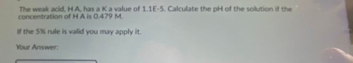 The weak acid,HA, has a Ka value of 1.1E-5. Calculate the pH of the solution if the
concentration of HA is 0.479M.
If the 5% rule is valid you may apply it.
Your Answer:
