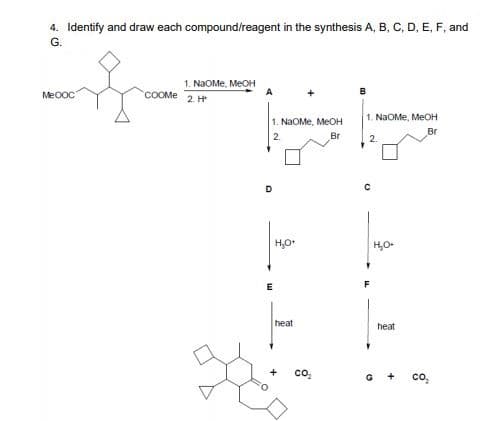 4. Identify and draw each compound/reagent in the synthesis A, B, C, D, E, F, and
G.
1. NaOMe, MEOH
A
Me0oC
COOME 2 H
1. NaOMe, MEOH
1. NaOMe, MEOH
Br
2.
Br
D.
F
heat
heat
co,
co,
+
