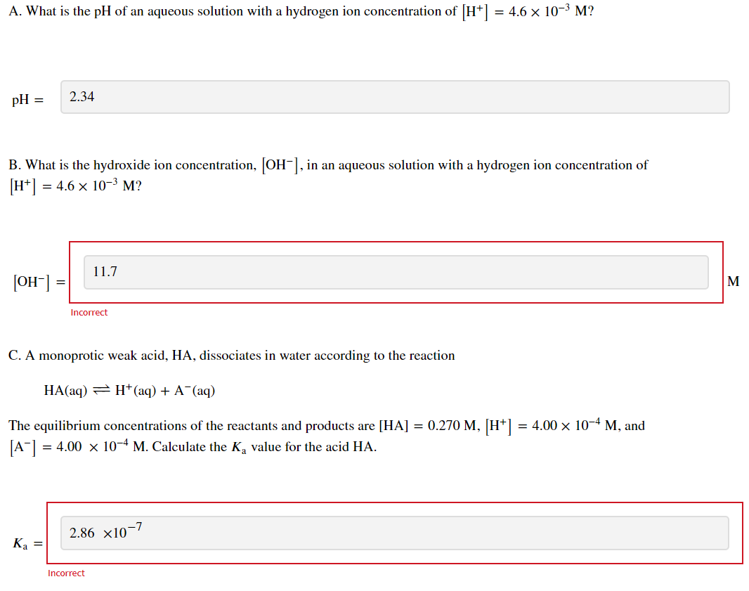 A. What is the pH of an aqueous solution with a hydrogen ion concentration of [H*] = 4.6 x 10-3 M?
2.34
pH =
B. What is the hydroxide ion concentration, OH-], in an aqueous solution with a hydrogen ion concentration of
[H*]
= 4.6 x 10-3 M?
11.7
[OH"]
M
Incorrect
C. A monoprotic weak acid, HA, dissociates in water according to the reaction
HA(aq) = H*(aq) + A¯(aq)
The equilibrium concentrations of the reactants and products are [HA] = 0.270 M, [H*] = 4.00 × 10-4 M, and
[A"]
= 4.00 x 10-4 M. Calculate the K, value for the acid HA.
2.86 x10-7
Ка —
Incorrect
