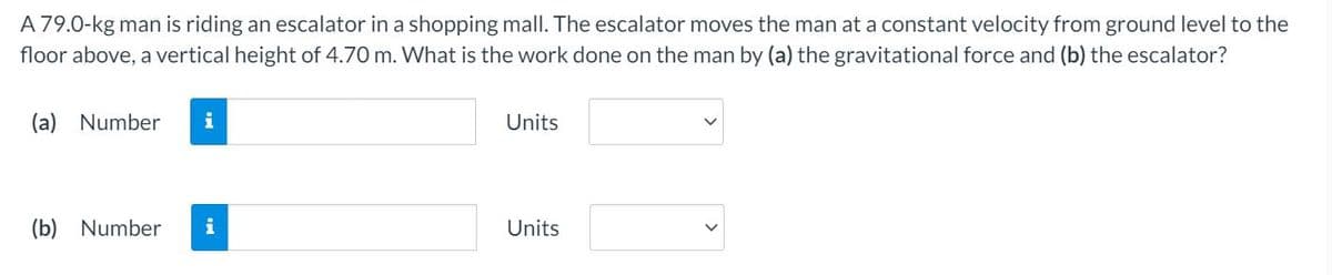 A 79.0-kg man is riding an escalator in a shopping mall. The escalator moves the man at a constant velocity from ground level to the
floor above, a vertical height of 4.70 m. What is the work done on the man by (a) the gravitational force and (b) the escalator?
(a) Number
i
Units
(b) Number
i
Units
