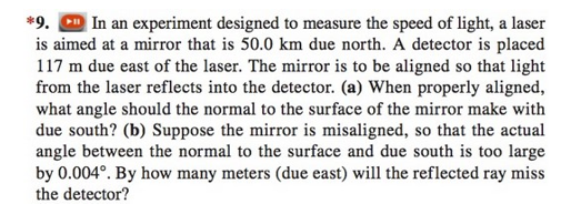 **Problem 9**

In an experiment designed to measure the speed of light, a laser is aimed at a mirror that is 50.0 km due north. A detector is placed 117 m due east of the laser. The mirror is to be aligned so that light from the laser reflects into the detector.

a) When properly aligned, what angle should the normal to the surface of the mirror make with due south?

b) Suppose the mirror is misaligned, so that the actual angle between the normal to the surface and due south is too large by 0.004°. By how many meters (due east) will the reflected ray miss the detector?