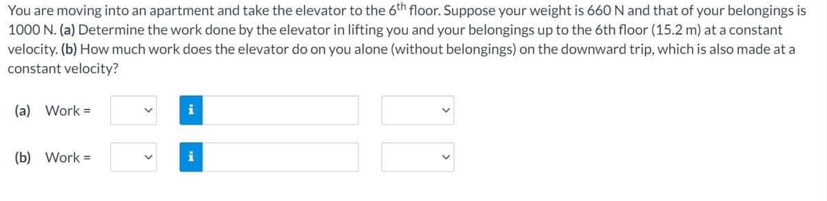 You are moving into an apartment and take the elevator to the 6th floor. Suppose your weight is 660 N and that of your belongings is
1000 N. (a) Determine the work done by the elevator in lifting you and your belongings up to the 6th floor (15.2 m) at a constant
velocity. (b) How much work does the elevator do on you alone (without belongings) on the downward trip, which is also made at a
constant velocity?
(a) Work =
i
(b) Work =
i
