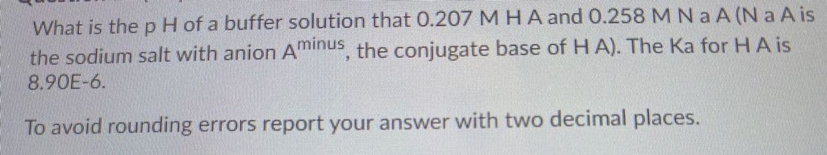 What is the pH of a buffer solution that 0.207 MHA and 0.258 M N a A (N a Ais
the sodium salt with anion Aminus the conjugate base of HA). The Ka for HAis
8.90E-6.
To avoid rounding errors report your answer with two decimal places.
