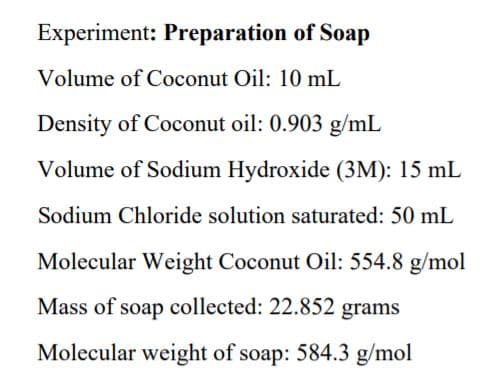 Experiment: Preparation of Soap
Volume of Coconut Oil: 10 mL
Density of Coconut oil: 0.903 g/mL
Volume of Sodium Hydroxide (3M): 15 mL
Sodium Chloride solution saturated: 50 mL
Molecular Weight Coconut Oil: 554.8 g/mol
Mass of soap collected: 22.852 grams
Molecular weight of soap: 584.3 g/mol
