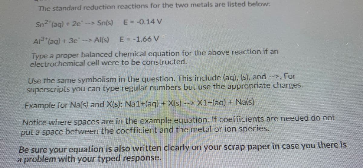 The standard reduction reactions for the two metals are listed below:
Sn (aq) + 2e--> Sn(s)
E--0.14 V
A (aq) + 3e--> Al(s)
E = -1.66 V
Type a proper balanced chemical equation for the above reaction if an
electrochemical cell were to be constructed.
Use the same symbolism in the question. This include (ag), (s), and -->. For
superscripts you can type regular numbers but use the appropriate charges.
Example for Na(s) and X(s): Na1+(ag) + X(s)>X1+(aq)+ Na(s)
Notice where spaces are in the example equation. If coefficients are needed do not
put a space between the coefficient and the metal or ion species.
Be sure your equation is also written clearly on your scrap paper in case you there is
a problem with your typed response.
