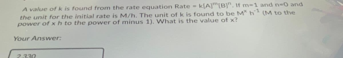 k[A]m[B]". If m-1 and n3D0 and
A value of k is found from the rate equation Rate
the unit for the initial rate is M/h. The unit of k is found to be M h (M to the
power of xh to the power of minus 1). What is the value of x?
Your Answer:
2.330
