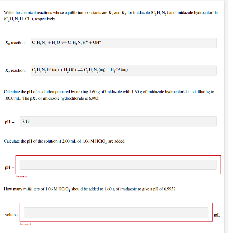 Write the chemical reactions whose equilibrium constants are Kp and Ką for imidazole (C,H,N,) and imidazole hydrochloride
(C,H,N,H*CI-), respectively.
K, reaction: C,H,N, + H,O=C,H,N,H* + OH-
K, reaction: C,H,N,H*(aq) + H,O(1) =CH,N,(aq) + H,O+(aq)
Calculate the pH of a solution prepared by mixing 1.60 g of imidazole with 1.60 g of imidazole hydrochloride and diluting to
100.0 mL. The pK, of imidazole hydrochloride is 6.993.
pH =
7.18
Calculate the pH of the solution if 2.00 mL of 1.06 M HCIO, are added.
pH =
Incorrect
How many milliliters of 1.06 M HCIO, should be added to 1.60 g of imidazole to give a pH of 6.993?
volume:
ml
Incorrect
