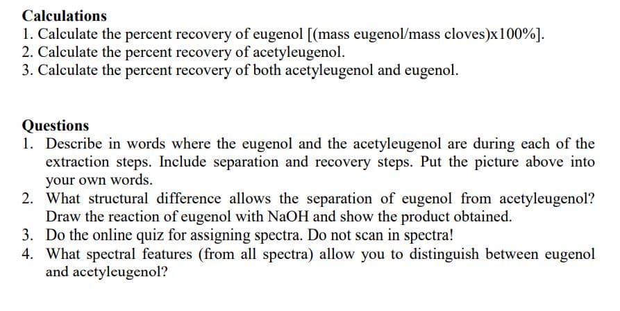 ### Calculations

1. **Calculate the percent recovery of eugenol**:
   \[(\text{mass eugenol} / \text{mass cloves}) \times 100 \%\].
2. **Calculate the percent recovery of acetyleugenol**.
3. **Calculate the percent recovery of both acetyleugenol and eugenol**.

### Questions

1. **Describe in words where the eugenol and the acetyleugenol are during each of the extraction steps. Include separation and recovery steps. Put the picture above into your own words.**
   
2. **What structural difference allows the separation of eugenol from acetyleugenol? Draw the reaction of eugenol with NaOH and show the product obtained.**
   
3. **Do the online quiz for assigning spectra. Do not scan in spectra!**
   
4. **What spectral features (from all spectra) allow you to distinguish between eugenol and acetyleugenol?**
