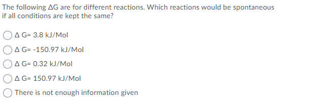 The following AG are for different reactions. Which reactions would be spontaneous
if all conditions are kept the same?
OA G= 3.8 kJ/Mol
OA G= -150.97 kJ/Mol
A G= 0.32 kJ/Mol
A G= 150.97 kJ/Mol
There is not enough information given
