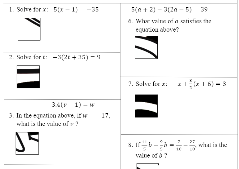 1. Solve for x: 5(x – 1) = -35
5(а + 2) — 3(2а - 5) %3D 39
6. What value of a satisfies the
equation above?
2. Solve for t: -3(2t + 35) = 9
3
7. Solve for x: -x +(x + 6) = 3
3.4(v – 1) = w
3. In the equation above, if w = -17,
what is the value of v ?
8. If-
9.
b =
7
27
what is the
10
10'
value of b ?
