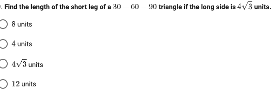 -. Find the length of the short leg of a 30 – 60 – 90 triangle if the long side is 4v3 units.
O 8 units
O 4 units
O 4V3 units
O 12 units
