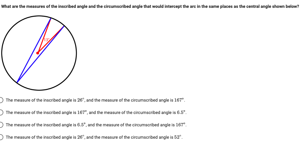 What are the measures of the inscribed angle and the circumscribed angle that would intercept the arc in the same places as the central angle shown below?
) The measure of the inscribed angle is 26°, and the measure of the circumscribed angle is 167°.
) The measure of the inscribed angle is 167°, and the measure of the circumscribed angle is 6.5°.
) The measure of the inscribed angle is 6.5°, and the measure of the circumscribed angle is 167°.
) The measure of the inscribed angle is 26°, and the measure of the circumscribed angle is 52°.
