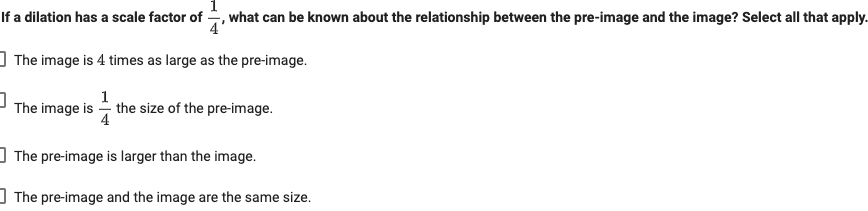 If a dilation has a scale factor of
,what can be known about the relationship between the pre-image and the image? Select all that apply.
] The image is 4 times as large as the pre-image.
1
The image is - the size of the pre-image.
4
] The pre-image is larger than the image.
I The pre-image and the image are the same size.
