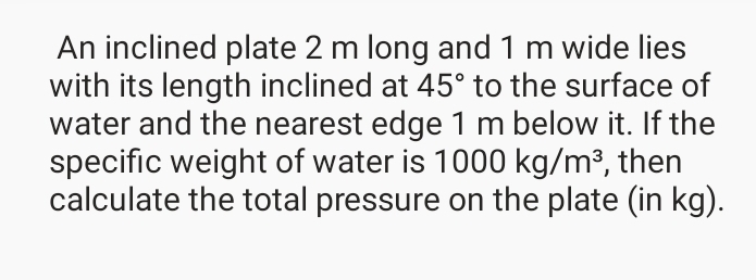 An inclined plate 2 m long and 1 m wide lies
with its length inclined at 45° to the surface of
water and the nearest edge 1 m below it. If the
specific weight of water is 1000 kg/m³, then
calculate the total pressure on the plate (in kg).
