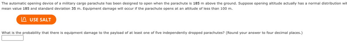 The automatic opening device of a military cargo parachute has been designed to open when the parachute is 185 m above the ground. Suppose opening altitude actually has a normal distribution wit
mean value 185 and standard deviation 35 m. Equipment damage will occur if the parachute opens at an altitude of less than 100 m.
USE SALT
What is the probability that there is equipment damage to the payload of at least one of five independently dropped parachutes? (Round your answer to four decimal places.)