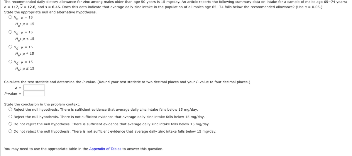 The recommended daily dietary allowance for zinc among males older than age 50 years is 15 mg/day. An article reports the following summary data on intake for a sample of males age 65-74 years:
n = 117, x = 12.6, and s = 6.46. Does this data indicate that average daily zinc intake in the population of all males age 65-74 falls below the recommended allowance? (Use a = 0.05.)
State the appropriate null and alternative hypotheses.
Ho: μ = 15
Ha: μ> 15
O Ho: μ = 15
H₂: μ< 15
ⒸHO: μ = 15
H₂:μ # 15
O Ho: μ = 15
Ha: μ ≤ 15
Calculate the test statistic and determine the P-value. (Round your test statistic to two decimal places and your P-value to four decimal places.)
z =
P-value =
State the conclusion in the problem context.
O Reject the null hypothesis. There is sufficient evidence that average daily zinc intake falls below 15 mg/day.
O Reject the null hypothesis. There is not sufficient evidence that average daily zinc intake falls below 15 mg/day.
O Do not reject the null hypothesis. There is sufficient evidence that average daily zinc intake falls below 15 mg/day.
O Do not reject the null hypothesis. There is not sufficient evidence that average daily zinc intake falls below 15 mg/day.
You may need to use the appropriate table in the Appendix of Tables to answer this question.