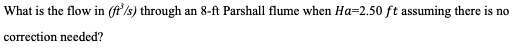 What is the flow in (ft³/s) through an 8-ft Parshall flume when Ha-2.50 ft assuming there is no
correction needed?