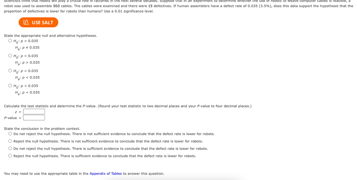 Scientists think that robots will play a crucial role in factories in the next several
next several decades. Suppose that in an experiment determine whether the use of robots to weave computer cables is reasible, a
robot was used to assemble 503 cables. The cables were examined and there were 15 defectives. If human assemblers have a defect rate of 0.035 (3.5%), does this data support the hypothesis that the
proportion of defectives is lower for robots than humans? Use a 0.01 significance level.
USE SALT
State the appropriate null and alternative hypotheses.
Ho: P = 0.035
H₂: P = 0.035
O Ho: P = 0.035
Ha: p > 0.035
Ho: P = 0.035
H₂: P < 0.035
Ho: P < 0.035
H₂: P = 0.035
Calculate the test statistic and determine the P-value. (Round your test statistic to two decimal places and your P-value to four decimal places.)
z =
P-value =
State the conclusion in the problem context.
O Do not reject the null hypothesis. There is not sufficient evidence to conclude that the defect rate is lower for robots.
O Reject the null hypothesis. There is not sufficient evidence to conclude that the defect rate is lower for robots.
O Do not reject the null hypothesis. There is sufficient evidence to conclude that the defect rate is lower for robots.
O Reject the null hypothesis. There is sufficient evidence to conclude that the defect rate is lower for robots.
You may need to use the appropriate table in the Appendix of Tables to answer this question.