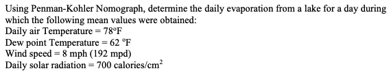 Using Penman-Kohler Nomograph, determine the daily evaporation from a lake for a day during
which the following mean values were obtained:
Daily air Temperature = 78°F
Dew point Temperature = 62 °F
Wind speed 8 mph (192 mpd)
Daily solar radiation = 700 calories/cm²