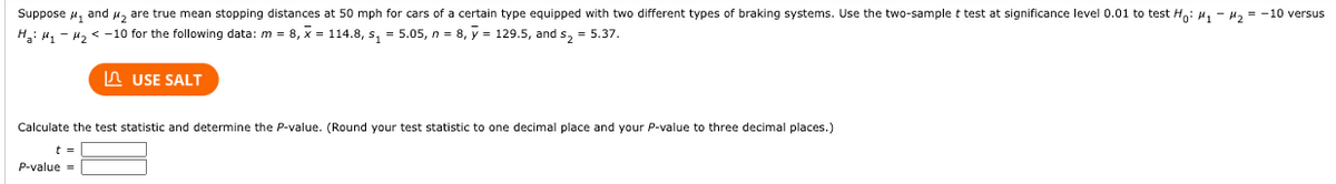 Suppose ₁ and ₂ are true mean stopping distances at 50 mph for cars of a certain type equipped with two different types of braking systems. Use the two-sample t test at significance level 0.01 to test Ho: M₁ - ₂ = -10 versus
H₂: M₁ M₂ < -10 for the following data: m = 8, x = 114.8, s₁=5.05, n = 8, y = 129.5, and s₂ = 5.37.
USE SALT
Calculate the test statistic and determine the P-value. (Round your test statistic to one decimal place and your P-value to three decimal places.)
t =
P-value =