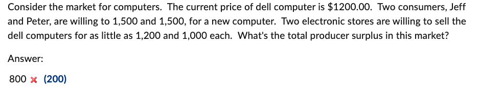 Consider the market for computers. The current price of dell computer is $1200.00. Two consumers, Jeff
and Peter, are willing to 1,500 and 1,500, for a new computer. Two electronic stores are willing to sell the
dell computers for as little as 1,200 and 1,000 each. What's the total producer surplus in this market?
Answer:
800 x (200)