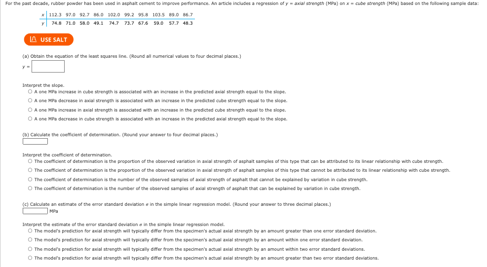 For the past decade, rubber powder has been used in asphalt cement to improve performance. An article includes a regression of y = axial strength (MPa) on x = cube strength (MPa) based on the following sample data:
x 112.3 97.0 92.7 86.0 102.0 99.2 95.8 103.5 89.0 86.7
74.8 71.0 58.0 49.1 74.7 73.7 67.6 59.0 57.7 48.3
USE SALT
(a) Obtain the equation of the least squares line. (Round all numerical values to four decimal places.)
y =
Interpret the slope.
O A one MPa increase in cube strength is associated with an increase in the predicted axial strength equal to the slope.
O A one MPa decrease in axial strength is associated with an increase in the predicted cube strength equal to the slope.
O A one MPa increase in axial strength is associated with an increase in the predicted cube strength equal to the slope.
O A one MPa decrease in cube strength is associated with an increase in the predicted axial strength equal to the slope.
(b) Calculate the coefficient of determination. (Round your answer to four decimal places.)
Interpret the coefficient of determination.
O The coefficient of determination is the proportion of the observed variation in axial strength of asphalt samples of this type that can be attributed to its linear relationship with cube strength.
O The coefficient of determination is the proportion of the observed variation in axial strength of asphalt samples of this type that cannot be attributed to its linear relationship with cube strength.
O The coefficient of determination is the number of the observed samples of axial strength of asphalt that cannot be explained by variation in cube strength.
O The coefficient of determination is the number of the observed samples of axial strength of asphalt that can be explained by variation in cube strength.
(c) Calculate an estimate of the error standard deviation in the simple linear regression model. (Round your answer to three decimal places.)
MPal
Interpret the estimate of the error standard deviation in the simple linear regression model.
O The model's prediction for axial strength will typically differ from the specimen's actual axial strength by an amount greater than one error standard deviation.
O The model's prediction for axial strength will typically differ from the specimen's actual axial strength by an amount within one error standard deviation.
The model's prediction for axial strength will typically differ from the specimen's actual axial strength by an amount within two error standard deviations.
O The model's prediction for axial strength will typically differ from the specimen's actual axial strength by an amount greater than two error standard deviations.