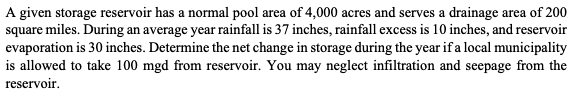 A given storage reservoir has a normal pool area of 4,000 acres and serves a drainage area of 200
square miles. During an average year rainfall is 37 inches, rainfall excess is 10 inches, and reservoir
evaporation is 30 inches. Determine the net change in storage during the year if a local municipality
is allowed to take 100 mgd from reservoir. You may neglect infiltration and seepage from the
reservoir.