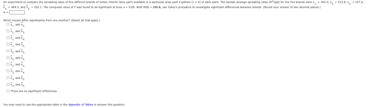 An experiment to compare the spreading rates of five different brands of yellow interior latex paint available in a particular area used 4 gallons (3 = 4) of each paint. The sample average spreading rates (ft²/gal) for the five brands were x₁ = 462.0, x₂=512.8, x3 = 427.5,
469.3, and x = 532.1. The computed value of F was found to be significant at level = 0.05. With MSE = 290.8, use Tukey's procedure to investigate significant differences between brands. (Round your answer to two decimal places.)
W =
Which means differ significantly from one another? (Select all that apply.)
Ox₁ and x₂
OX₁ and X3
Ox, and x
Ox, and X
O X₂ and X3.
OX₂ and X4
OX₂ and X.
Ox, and X
O X₂ and X.
OX and X₂
There are no significant differences.
You may need to use the appropriate table in the Appendix of Tables to answer this question.