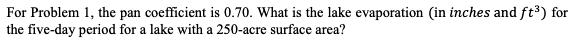 For Problem 1, the pan coefficient is 0.70. What is the lake evaporation (in inches and ft³) for
the five-day period for a lake with a 250-acre surface area?