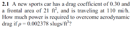 2.1 A new sports car has a drag coefficient of 0.30 and
a frontal area of 21 ft², and is traveling at 110 mi/h.
How much power is required to overcome aerodynamic
drag if p = 0.002378 slugs/ft³?