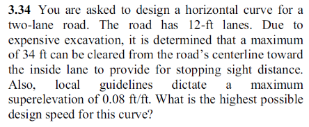 3.34 You are asked to design a horizontal curve for a
two-lane road. The road has 12-ft lanes. Due to
expensive excavation, it is determined that a maximum
of 34 ft can be cleared from the road's centerline toward
the inside lane to provide for stopping sight distance.
Also, local guidelines dictate a maximum
superelevation of 0.08 ft/ft. What is the highest possible
design speed for this curve?