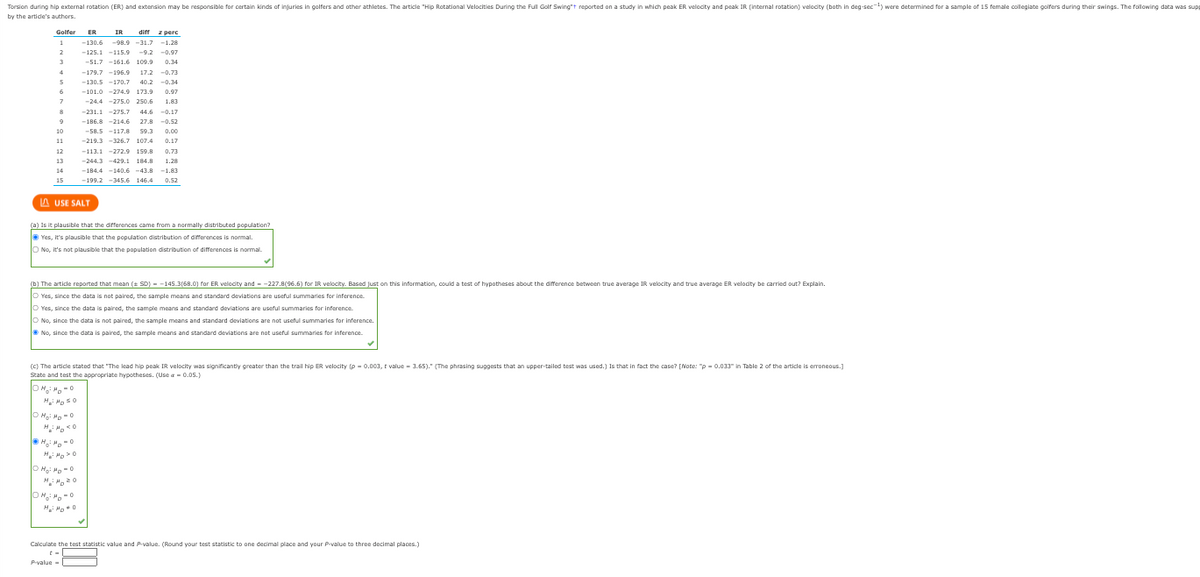 Torsion during hip external rotation (ER) and extension may be responsible for certain kinds of injuries in golfers and other athletes. The article "Hip Rotational Velocities During the Full Golf Swing reported on a study in which peak ER velocity and peak IR (internal rotation) velocity (both in deg-sec-¹) were determined for a sample of 15 female collegiate golfers during their swings. The following data was sup
by the article's authors.
Golfer ER
1
2
3
4
5
6
7
8
9
10
11
12
13
14
15
diff z perc
IR
-130.6 -98.9 -31.7 -1.28
-125.1-115.9 -9.2 -0.97
-51.7 -161.6 109.9 0.34
-179.7 -196.9 17.2 -0.73
-130.5 -170.7 40.2 -0.34
-101.0 -274.9 173.9 0.97
-24.4 -275.0 250.6 1.83
-231.1 -275.7 44.6 -0.17
-186.8 -214.6 27.8 -0.52
-58.5 -117.8 59.3 0.00
-219.3 -326.7 107.4 0.17
LAUSE SALT
-113.1 -272.9 159.8 0.73
-244.3 -429.1 184.8 1.28
-184.4 -140.6 -43.8 -1.83
-199.2 -345.6 146.4
146.4 0.52
(a) Is it plausible that the differences came from a normally distributed population?
Yes, it's plausible that the population distribution of differences is normal.
O No, it's not plausible that the population distribution of differences is normal.
(b) The article reported that mean (SD) -145.3(68.0) for ER velocity and -227.8(96.6) for IR velocity. Based just on this information, could a test of hypotheses about the difference between true average IR velocity and true average ER velocity be carried out? Explain.
O Yes, since the data is not paired, the sample means and standard deviations are useful summaries for inference
Yes, since the data is paired, the sample means and standard deviations are useful summaries for inference.
H₂ HD 0
ⒸH₂i Ho-O
O No, since the data is not paired, the sample means and standard deviations are not useful summaries for inference.
No, since the data is paired, the sample means and standard deviations are not useful summaries for inference.
OH₂H₂O
(c) The article stated that "The lead hip peak IR velocity was significantly greater than the trail hip ER velocity (p = 0.003, t value - 3.65)." (The phrasing suggests that an upper-tailed test was used.) Is that in fact the case? [Note: "p=0.033" in Table 2 of the article is erroneous.]
State and test the appropriate hypotheses. (Use a = 0.05.)
OH₂M₂=O
H: Moso
ⒸM₂² M₂-0
Calculate the test statistic value and P-value. (Round your test statistic to one decimal place and your P-value to three decimal places.)
P-value=