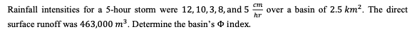 cm
Rainfall intensities for a 5-hour storm were 12, 10, 3, 8, and 5
over a basin of 2.5 km². The direct
hr
surface runoff was 463,000 m³. Determine the basin's
index.