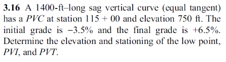 3.16 A 1400-ft-long sag vertical curve (equal tangent)
has a PVC at station 115 + 00 and elevation 750 ft. The
initial grade is 3.5% and the final grade is +6.5%.
Determine the elevation and stationing of the low point,
PVI, and PVT.