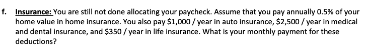 f. Insurance: You are still not done allocating your paycheck. Assume that you pay annually 0.5% of your
home value in home insurance. You also pay $1,000/year in auto insurance, $2,500/year in medical
and dental insurance, and $350 / year in life insurance. What is your monthly payment for these
deductions?