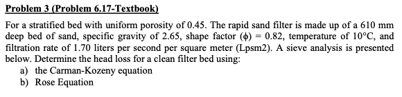 Problem 3 (Problem 6.17-Textbook)
For a stratified bed with uniform porosity of 0.45. The rapid sand filter is made up of a 610 mm
deep bed of sand, specific gravity of 2.65, shape factor ($) = 0.82, temperature of 10°C, and
filtration rate of 1.70 liters per second per square meter (Lpsm2). A sieve analysis is presented
below. Determine the head loss for a clean filter bed using:
a) the Carman-Kozeny equation
b) Rose Equation