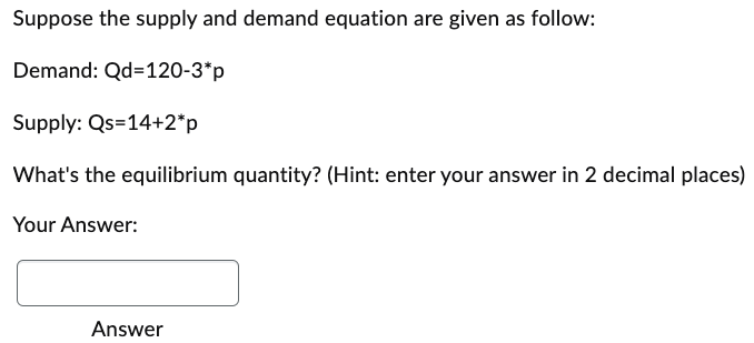 Suppose the supply and demand equation are given as follow:
Demand: Qd=120-3*p
Supply: Qs=14+2*p
What's the equilibrium quantity? (Hint: enter your answer in 2 decimal places)
Your Answer:
Answer