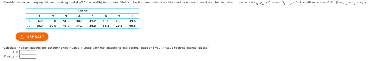 Consider the accompanying data on breaking load (kg/25 mm width) for various fabrics in both an unabraded condition and an abraded condition. Use the paired t-test to test \( H_0 : \mu_D = 0 \) versus \( H_a : \mu_D > 0 \) at a significance level of 0.01. (Use \( \mu_D = \mu_U - \mu_A \).)

|           | Fabric           |
|-----------|------------------|
|           | 1   | 2   | 3   | 4   | 5   | 6   | 7   | 8   |
| U         | 36.2 | 55.0 | 51.2 | 38.6 | 43.2 | 48.8 | 25.6 | 49.6 |
| A         | 28.5 | 20.0 | 46.0 | 34.0 | 36.5 | 52.5 | 26.5 | 46.5 |

Calculate the test statistic and determine the \( P \)-value. (Round your test statistic to one decimal place and your \( P \)-value to three decimal places.)

\( t = \) [Input Box]
\( P \)-value = [Input Box]

Explanation: This table presents the breaking load data for eight different fabrics, comparing results in unabraded (U) and abraded (A) conditions. The task is to apply a paired t-test to see if there is a statistically significant difference in the breaking load between the two conditions, with the hypothesis \( H_0 \) indicating no difference and \( H_a \) suggesting a greater breaking load in the unabraded condition at a 1% significance level. The calculations require rounding the t-test result to one decimal place and the \( P \)-value to three decimal places.