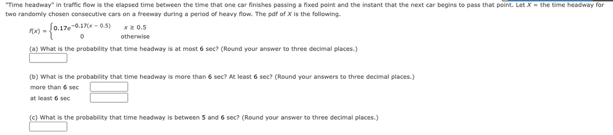 "Time headway" in traffic flow is the elapsed time between the time that one car finishes passing a fixed point and the instant that the next car begins to pass that point. Let X = the time headway for
two randomly chosen consecutive cars on a freeway during a period of heavy flow. The pdf of X is the following.
0.17e-0.17(x - 0.5)
- {0.17e-0.1
x ≥ 0.5
otherwise
(a) What is the probability that time headway is at most 6 sec? (Round your answer to three decimal places.)
f(x) =
(b) What is the probability that time headway is more than 6 sec? At least 6 sec? (Round your answers to three decimal places.)
more than 6 sec
at least 6 sec
(c) What is the probability that time headway is between 5 and 6 sec? (Round your answer to three decimal places.)