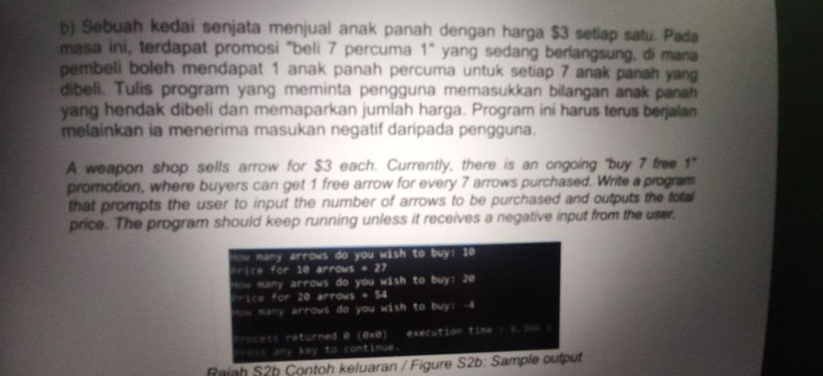 D) Sebuah kedai senjata menjual anak panah dengan harga $3 setiap satu. Pada
masa ini, terdapat promosi "beli 7 percuma 1" yang sedang berlangsung., di mana
pembeli boleh mendapat 1 anak panah percuma untuk setiap 7 anak panah yang
dibeli. Tulis program yang meminta pengguna memasukkan bilangan anak panah
yang hendak dibeli dan memaparkan jumlah harga. Program ini harus terus berjalan
melainkan ia menerima masukan negatif daripada pengguna.
A weapon shop sells arrow for $3 each. Currently, there is an ongoing buy 7 free 1"
promotion, where buyers can get 1 free arrow for every 7 arrows purchased. Write a program
that prompts the user to input the number of arrows to be purchased and outputs the total
price. The program should keep running unless it receives a negative input from the user.
How many arrows do you wish to buy: 10e
rice for 10 arrows 27
How many arrows do you wish to buy: 20
Price for 20 arrows 4
ow many arrows do you wish to buy:4
rocess returned e (eve) execution time: 6.36
Press
any key to continue.
Rajah S2b Contoh keluaran/Figure S2b: Sample output
