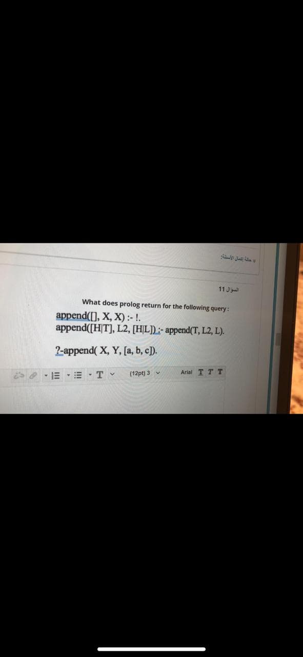 11 J
What does prolog return for the following query :
append([], X, X):- !.
append([H|T], L2, [HỊL]) :- append(T, L2, L).
2-append( X, Y, [a, b, c]).
S - E •= · T v
(12pt) 3 v
Arial T T T
