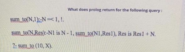 What does prolog return for the following query:
sum to(N,1):-N =<1, !.
şum to(N,Res):-N1 is N- 1, sum to(N1,Res1), Res is Res1 + N.
2- sum to (10, X).
