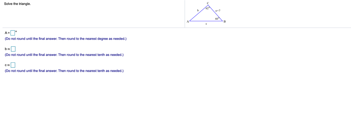 Solve the triangle.
C
620
b
a=7
60d
B
A
A =
(Do not round until the final answer. Then round to the nearest degree as needed.)
(Do not round until the final answer. Then round to the nearest tenth as needed.)
(Do not round until the final answer. Then round to the nearest tenth as needed.)
