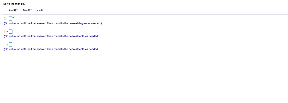 Solve the triangle.
A = 59°,
B= 51°,
a = 6
C =
(Do not round until the final answer. Then round to the nearest degree as needed.)
(Do not round until the final answer. Then round to the nearest tenth as needed.)
(Do not round until the final answer. Then round to the nearest tenth as needed.)
