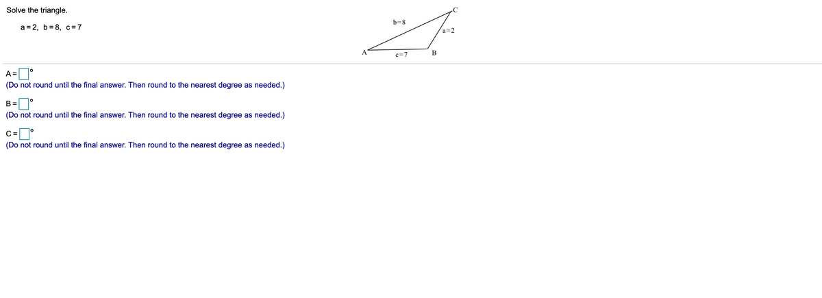 Solve the triangle.
b=8
а%3D2, b%3D8, с%3D7
a=2
A
В
c=7
A =°
(Do not round until the final answer. Then round to the nearest degree as needed.)
B =
(Do not round until the final answer. Then round to the nearest degree as needed.)
c=]°
C =
(Do not round until the final answer. Then round to the nearest degree as needed.)
