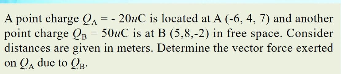 A point charge Qa
point charge QB = 50uC is at B (5,8,-2) in free
distances are given in meters. Determine the vector force exerted
on QA due to QB.
20uC is located at A (-6, 4, 7) and another
space. Consider
= -
