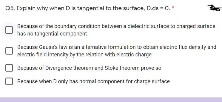 Q5. Explain why when D is tangential to the surface, D.ds = O. *
Because of the boundary condition between a dielectric surface to charged surface
has no tangential component
Because Gauss's law is an alternative formulation to obtain electric flux density and
electric field intensity by the relation with electric charge
Because of Divergence theorem and Stoke theorem prove so
Because when D only has normal component for charge surface
